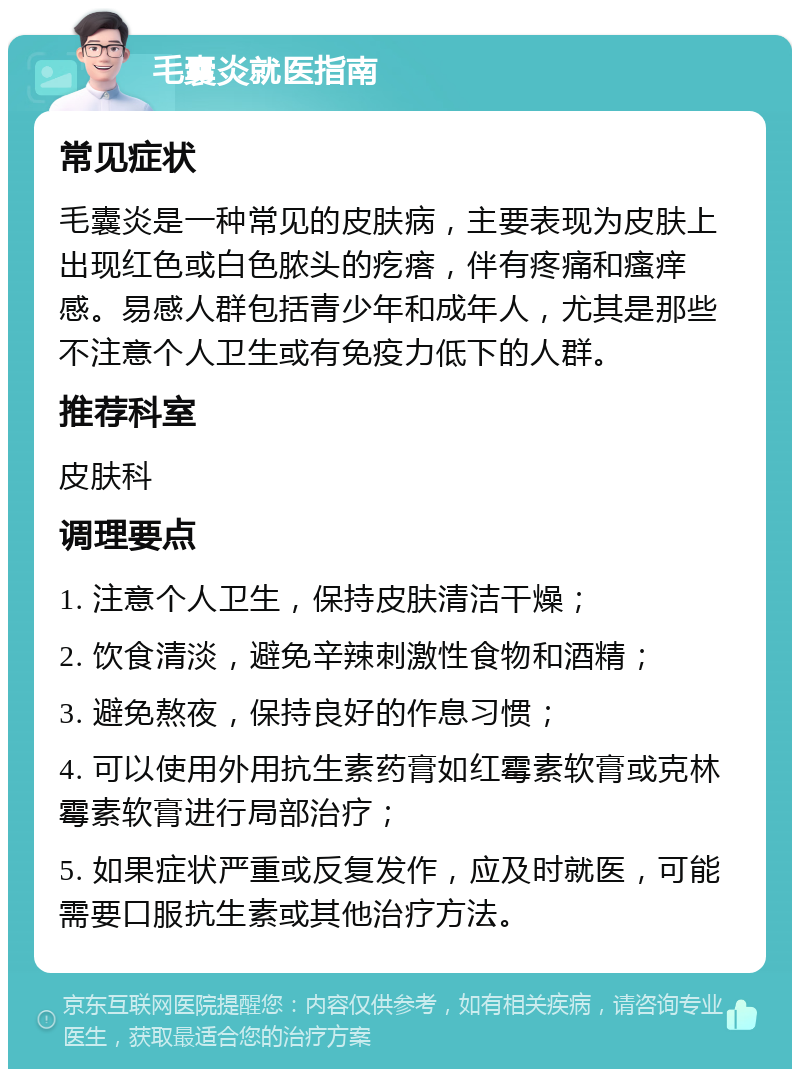 毛囊炎就医指南 常见症状 毛囊炎是一种常见的皮肤病，主要表现为皮肤上出现红色或白色脓头的疙瘩，伴有疼痛和瘙痒感。易感人群包括青少年和成年人，尤其是那些不注意个人卫生或有免疫力低下的人群。 推荐科室 皮肤科 调理要点 1. 注意个人卫生，保持皮肤清洁干燥； 2. 饮食清淡，避免辛辣刺激性食物和酒精； 3. 避免熬夜，保持良好的作息习惯； 4. 可以使用外用抗生素药膏如红霉素软膏或克林霉素软膏进行局部治疗； 5. 如果症状严重或反复发作，应及时就医，可能需要口服抗生素或其他治疗方法。