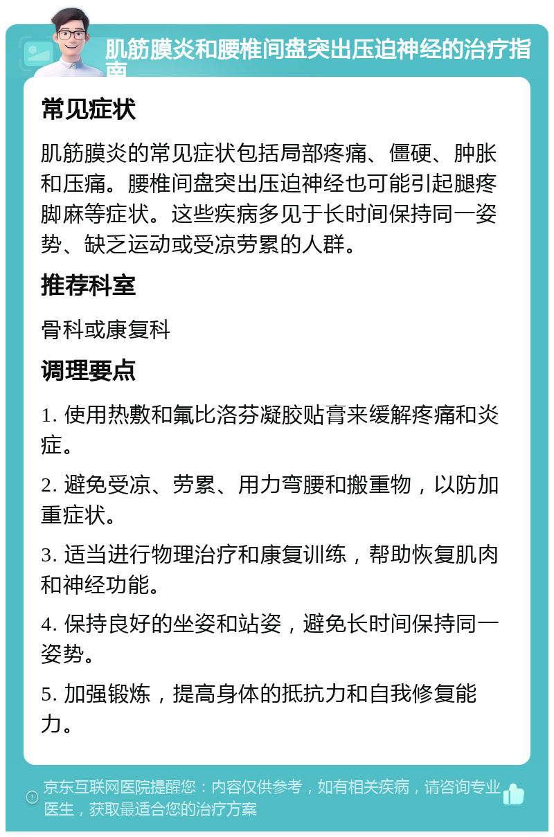 肌筋膜炎和腰椎间盘突出压迫神经的治疗指南 常见症状 肌筋膜炎的常见症状包括局部疼痛、僵硬、肿胀和压痛。腰椎间盘突出压迫神经也可能引起腿疼脚麻等症状。这些疾病多见于长时间保持同一姿势、缺乏运动或受凉劳累的人群。 推荐科室 骨科或康复科 调理要点 1. 使用热敷和氟比洛芬凝胶贴膏来缓解疼痛和炎症。 2. 避免受凉、劳累、用力弯腰和搬重物，以防加重症状。 3. 适当进行物理治疗和康复训练，帮助恢复肌肉和神经功能。 4. 保持良好的坐姿和站姿，避免长时间保持同一姿势。 5. 加强锻炼，提高身体的抵抗力和自我修复能力。