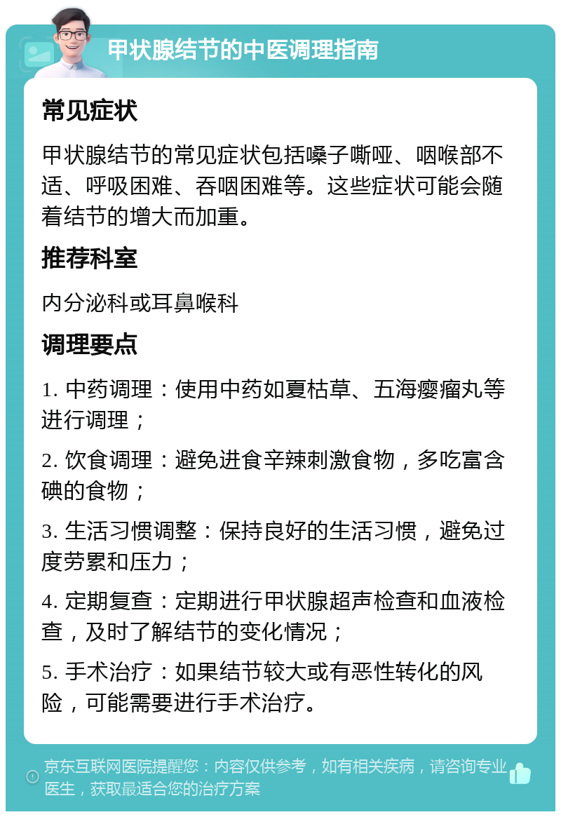 甲状腺结节的中医调理指南 常见症状 甲状腺结节的常见症状包括嗓子嘶哑、咽喉部不适、呼吸困难、吞咽困难等。这些症状可能会随着结节的增大而加重。 推荐科室 内分泌科或耳鼻喉科 调理要点 1. 中药调理：使用中药如夏枯草、五海瘿瘤丸等进行调理； 2. 饮食调理：避免进食辛辣刺激食物，多吃富含碘的食物； 3. 生活习惯调整：保持良好的生活习惯，避免过度劳累和压力； 4. 定期复查：定期进行甲状腺超声检查和血液检查，及时了解结节的变化情况； 5. 手术治疗：如果结节较大或有恶性转化的风险，可能需要进行手术治疗。