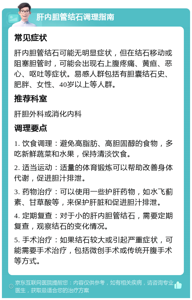 肝内胆管结石调理指南 常见症状 肝内胆管结石可能无明显症状，但在结石移动或阻塞胆管时，可能会出现右上腹疼痛、黄疸、恶心、呕吐等症状。易感人群包括有胆囊结石史、肥胖、女性、40岁以上等人群。 推荐科室 肝胆外科或消化内科 调理要点 1. 饮食调理：避免高脂肪、高胆固醇的食物，多吃新鲜蔬菜和水果，保持清淡饮食。 2. 适当运动：适量的体育锻炼可以帮助改善身体代谢，促进胆汁排泄。 3. 药物治疗：可以使用一些护肝药物，如水飞蓟素、甘草酸等，来保护肝脏和促进胆汁排泄。 4. 定期复查：对于小的肝内胆管结石，需要定期复查，观察结石的变化情况。 5. 手术治疗：如果结石较大或引起严重症状，可能需要手术治疗，包括微创手术或传统开腹手术等方式。