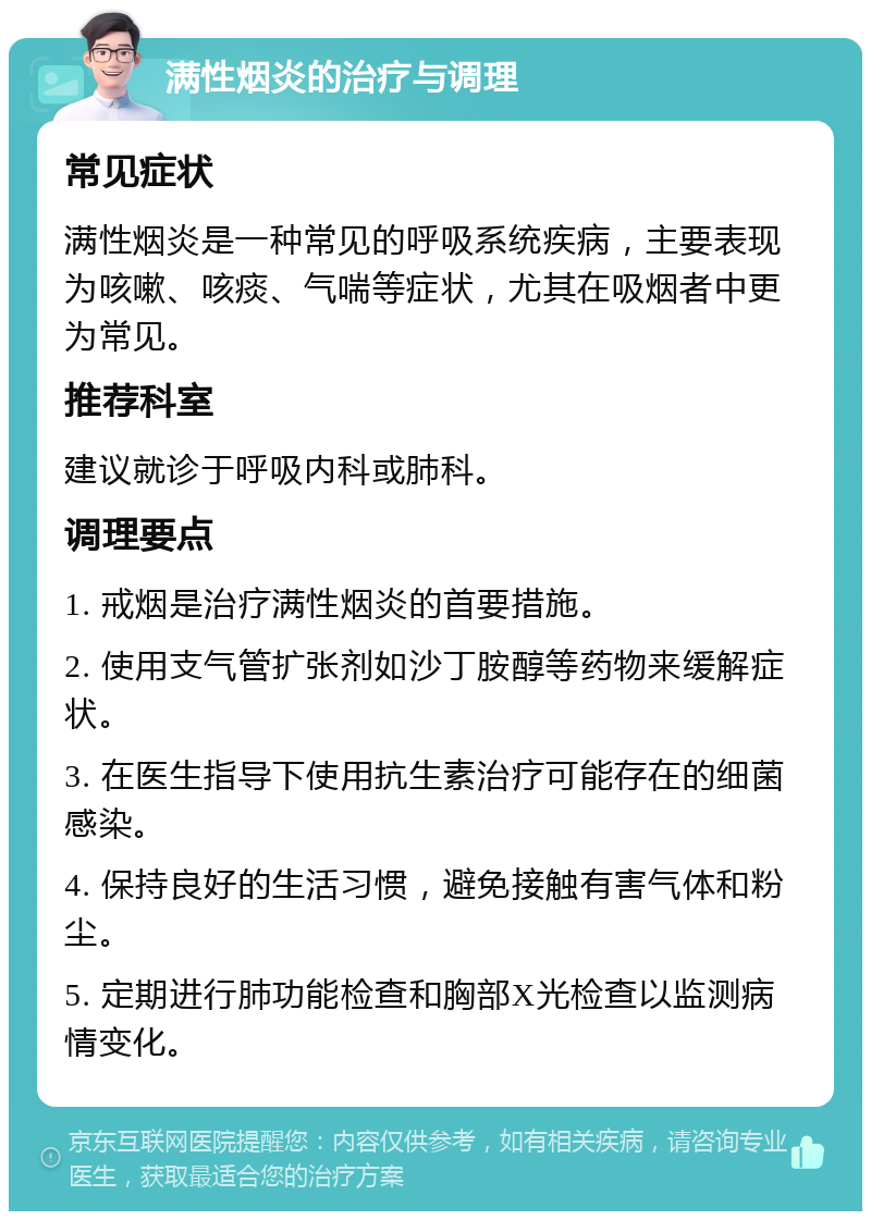 满性烟炎的治疗与调理 常见症状 满性烟炎是一种常见的呼吸系统疾病，主要表现为咳嗽、咳痰、气喘等症状，尤其在吸烟者中更为常见。 推荐科室 建议就诊于呼吸内科或肺科。 调理要点 1. 戒烟是治疗满性烟炎的首要措施。 2. 使用支气管扩张剂如沙丁胺醇等药物来缓解症状。 3. 在医生指导下使用抗生素治疗可能存在的细菌感染。 4. 保持良好的生活习惯，避免接触有害气体和粉尘。 5. 定期进行肺功能检查和胸部X光检查以监测病情变化。