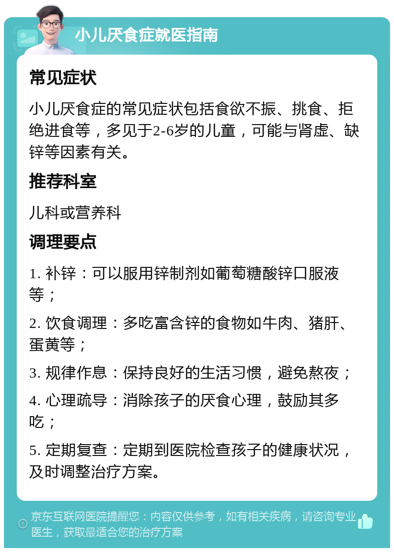 小儿厌食症就医指南 常见症状 小儿厌食症的常见症状包括食欲不振、挑食、拒绝进食等，多见于2-6岁的儿童，可能与肾虚、缺锌等因素有关。 推荐科室 儿科或营养科 调理要点 1. 补锌：可以服用锌制剂如葡萄糖酸锌口服液等； 2. 饮食调理：多吃富含锌的食物如牛肉、猪肝、蛋黄等； 3. 规律作息：保持良好的生活习惯，避免熬夜； 4. 心理疏导：消除孩子的厌食心理，鼓励其多吃； 5. 定期复查：定期到医院检查孩子的健康状况，及时调整治疗方案。