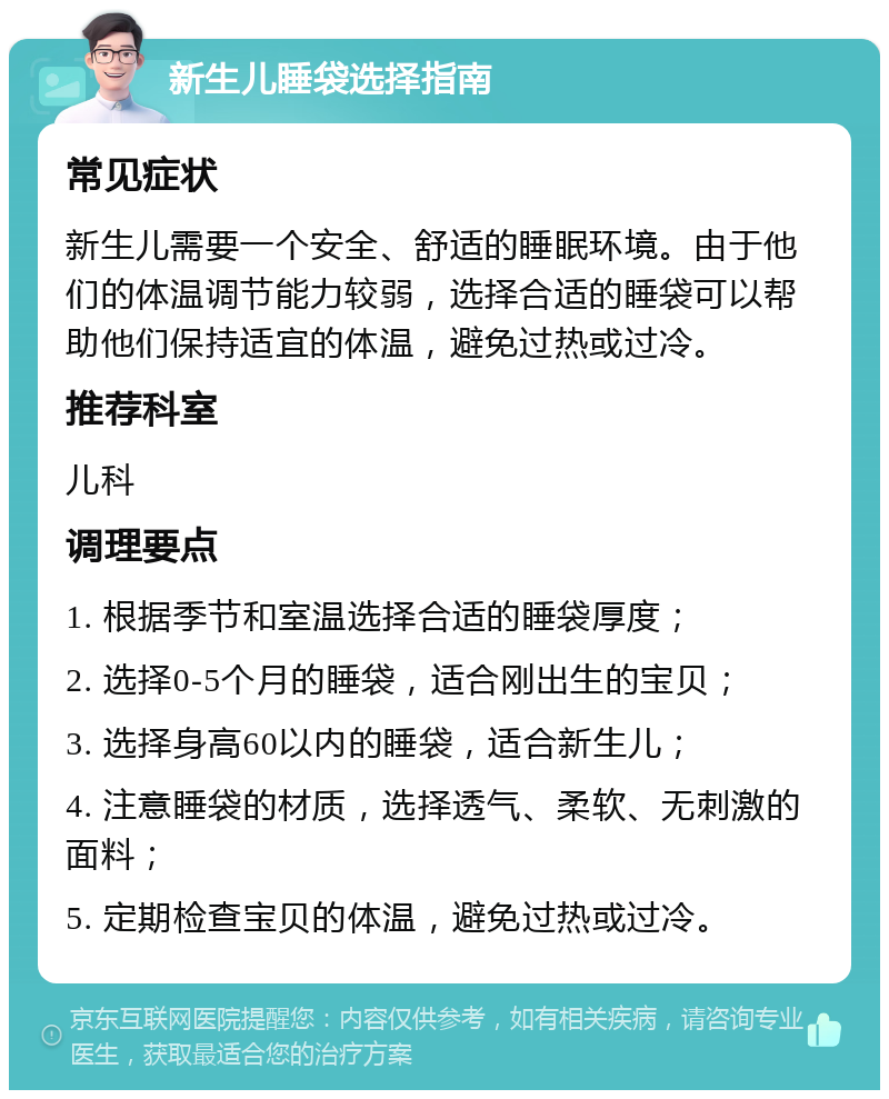 新生儿睡袋选择指南 常见症状 新生儿需要一个安全、舒适的睡眠环境。由于他们的体温调节能力较弱，选择合适的睡袋可以帮助他们保持适宜的体温，避免过热或过冷。 推荐科室 儿科 调理要点 1. 根据季节和室温选择合适的睡袋厚度； 2. 选择0-5个月的睡袋，适合刚出生的宝贝； 3. 选择身高60以内的睡袋，适合新生儿； 4. 注意睡袋的材质，选择透气、柔软、无刺激的面料； 5. 定期检查宝贝的体温，避免过热或过冷。