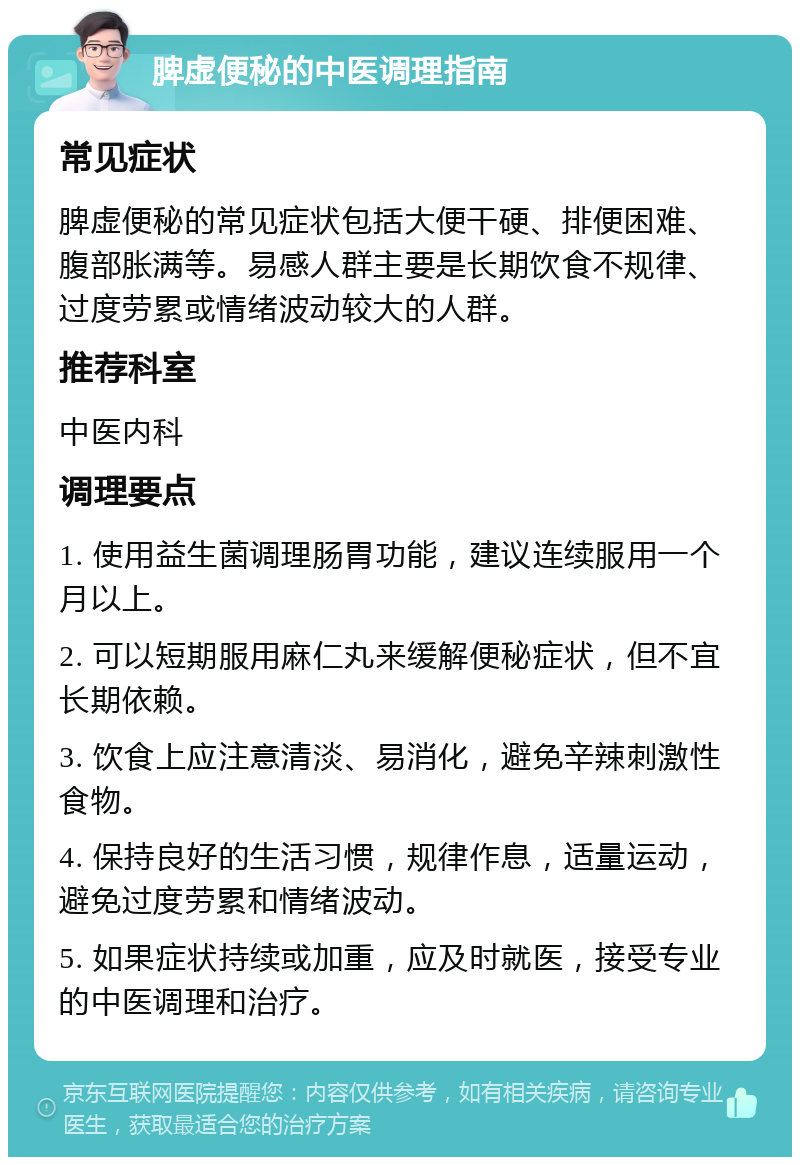 脾虚便秘的中医调理指南 常见症状 脾虚便秘的常见症状包括大便干硬、排便困难、腹部胀满等。易感人群主要是长期饮食不规律、过度劳累或情绪波动较大的人群。 推荐科室 中医内科 调理要点 1. 使用益生菌调理肠胃功能，建议连续服用一个月以上。 2. 可以短期服用麻仁丸来缓解便秘症状，但不宜长期依赖。 3. 饮食上应注意清淡、易消化，避免辛辣刺激性食物。 4. 保持良好的生活习惯，规律作息，适量运动，避免过度劳累和情绪波动。 5. 如果症状持续或加重，应及时就医，接受专业的中医调理和治疗。