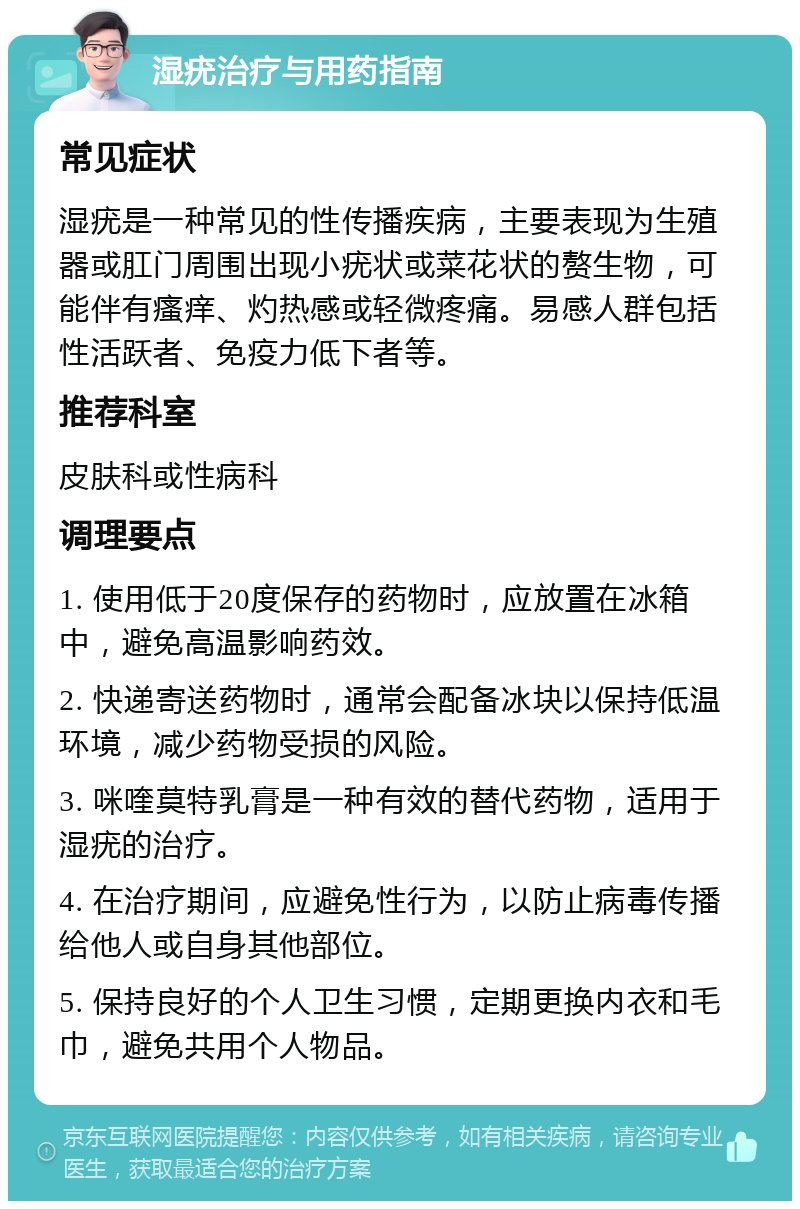 湿疣治疗与用药指南 常见症状 湿疣是一种常见的性传播疾病，主要表现为生殖器或肛门周围出现小疣状或菜花状的赘生物，可能伴有瘙痒、灼热感或轻微疼痛。易感人群包括性活跃者、免疫力低下者等。 推荐科室 皮肤科或性病科 调理要点 1. 使用低于20度保存的药物时，应放置在冰箱中，避免高温影响药效。 2. 快递寄送药物时，通常会配备冰块以保持低温环境，减少药物受损的风险。 3. 咪喹莫特乳膏是一种有效的替代药物，适用于湿疣的治疗。 4. 在治疗期间，应避免性行为，以防止病毒传播给他人或自身其他部位。 5. 保持良好的个人卫生习惯，定期更换内衣和毛巾，避免共用个人物品。