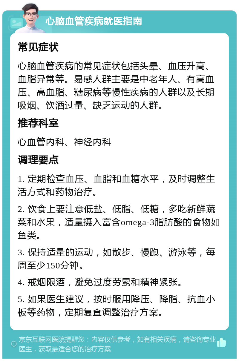 心脑血管疾病就医指南 常见症状 心脑血管疾病的常见症状包括头晕、血压升高、血脂异常等。易感人群主要是中老年人、有高血压、高血脂、糖尿病等慢性疾病的人群以及长期吸烟、饮酒过量、缺乏运动的人群。 推荐科室 心血管内科、神经内科 调理要点 1. 定期检查血压、血脂和血糖水平，及时调整生活方式和药物治疗。 2. 饮食上要注意低盐、低脂、低糖，多吃新鲜蔬菜和水果，适量摄入富含omega-3脂肪酸的食物如鱼类。 3. 保持适量的运动，如散步、慢跑、游泳等，每周至少150分钟。 4. 戒烟限酒，避免过度劳累和精神紧张。 5. 如果医生建议，按时服用降压、降脂、抗血小板等药物，定期复查调整治疗方案。