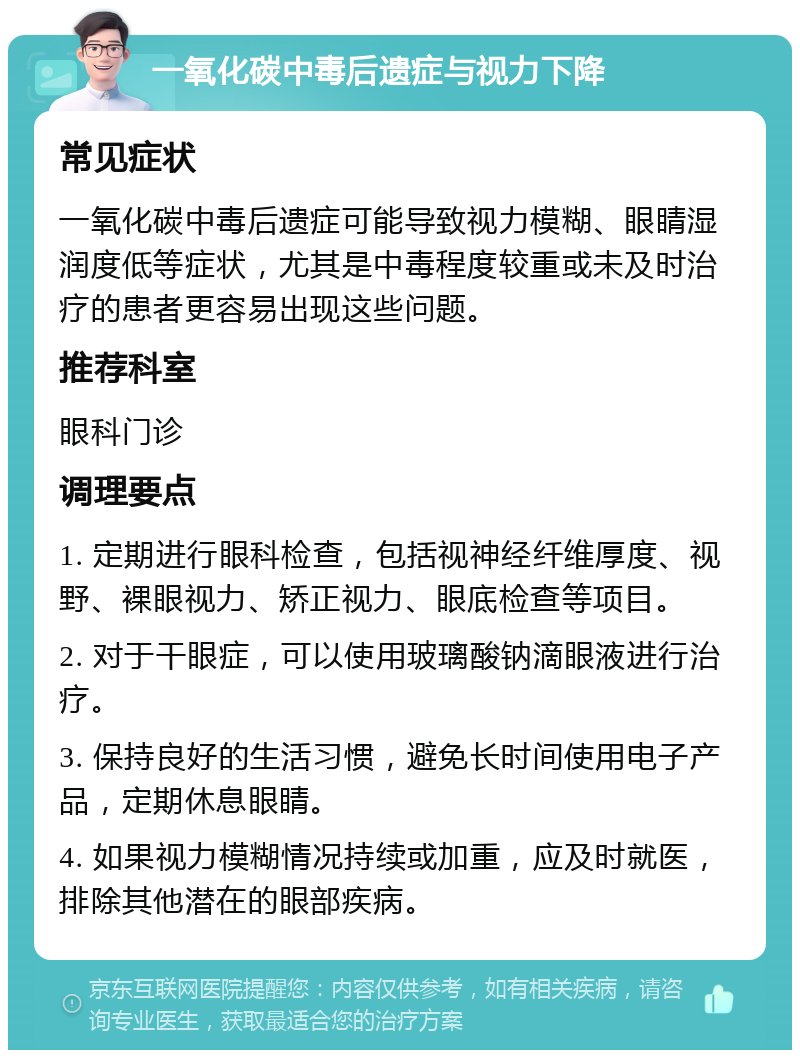 一氧化碳中毒后遗症与视力下降 常见症状 一氧化碳中毒后遗症可能导致视力模糊、眼睛湿润度低等症状，尤其是中毒程度较重或未及时治疗的患者更容易出现这些问题。 推荐科室 眼科门诊 调理要点 1. 定期进行眼科检查，包括视神经纤维厚度、视野、裸眼视力、矫正视力、眼底检查等项目。 2. 对于干眼症，可以使用玻璃酸钠滴眼液进行治疗。 3. 保持良好的生活习惯，避免长时间使用电子产品，定期休息眼睛。 4. 如果视力模糊情况持续或加重，应及时就医，排除其他潜在的眼部疾病。