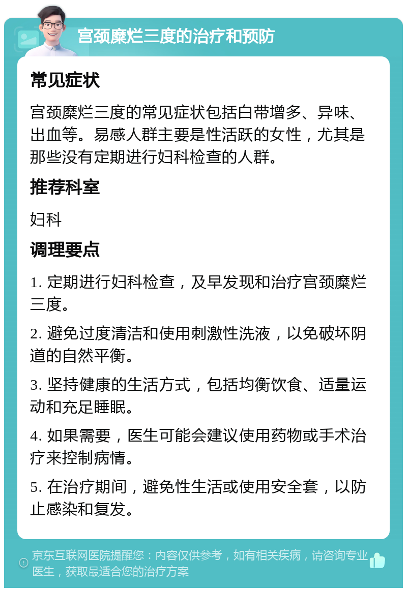 宫颈糜烂三度的治疗和预防 常见症状 宫颈糜烂三度的常见症状包括白带增多、异味、出血等。易感人群主要是性活跃的女性，尤其是那些没有定期进行妇科检查的人群。 推荐科室 妇科 调理要点 1. 定期进行妇科检查，及早发现和治疗宫颈糜烂三度。 2. 避免过度清洁和使用刺激性洗液，以免破坏阴道的自然平衡。 3. 坚持健康的生活方式，包括均衡饮食、适量运动和充足睡眠。 4. 如果需要，医生可能会建议使用药物或手术治疗来控制病情。 5. 在治疗期间，避免性生活或使用安全套，以防止感染和复发。