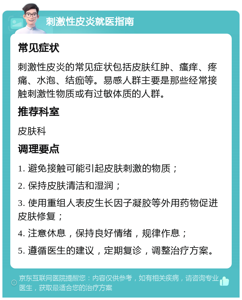 刺激性皮炎就医指南 常见症状 刺激性皮炎的常见症状包括皮肤红肿、瘙痒、疼痛、水泡、结痂等。易感人群主要是那些经常接触刺激性物质或有过敏体质的人群。 推荐科室 皮肤科 调理要点 1. 避免接触可能引起皮肤刺激的物质； 2. 保持皮肤清洁和湿润； 3. 使用重组人表皮生长因子凝胶等外用药物促进皮肤修复； 4. 注意休息，保持良好情绪，规律作息； 5. 遵循医生的建议，定期复诊，调整治疗方案。