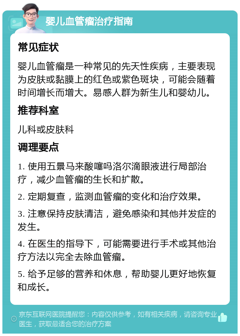 婴儿血管瘤治疗指南 常见症状 婴儿血管瘤是一种常见的先天性疾病，主要表现为皮肤或黏膜上的红色或紫色斑块，可能会随着时间增长而增大。易感人群为新生儿和婴幼儿。 推荐科室 儿科或皮肤科 调理要点 1. 使用五景马来酸噻吗洛尔滴眼液进行局部治疗，减少血管瘤的生长和扩散。 2. 定期复查，监测血管瘤的变化和治疗效果。 3. 注意保持皮肤清洁，避免感染和其他并发症的发生。 4. 在医生的指导下，可能需要进行手术或其他治疗方法以完全去除血管瘤。 5. 给予足够的营养和休息，帮助婴儿更好地恢复和成长。