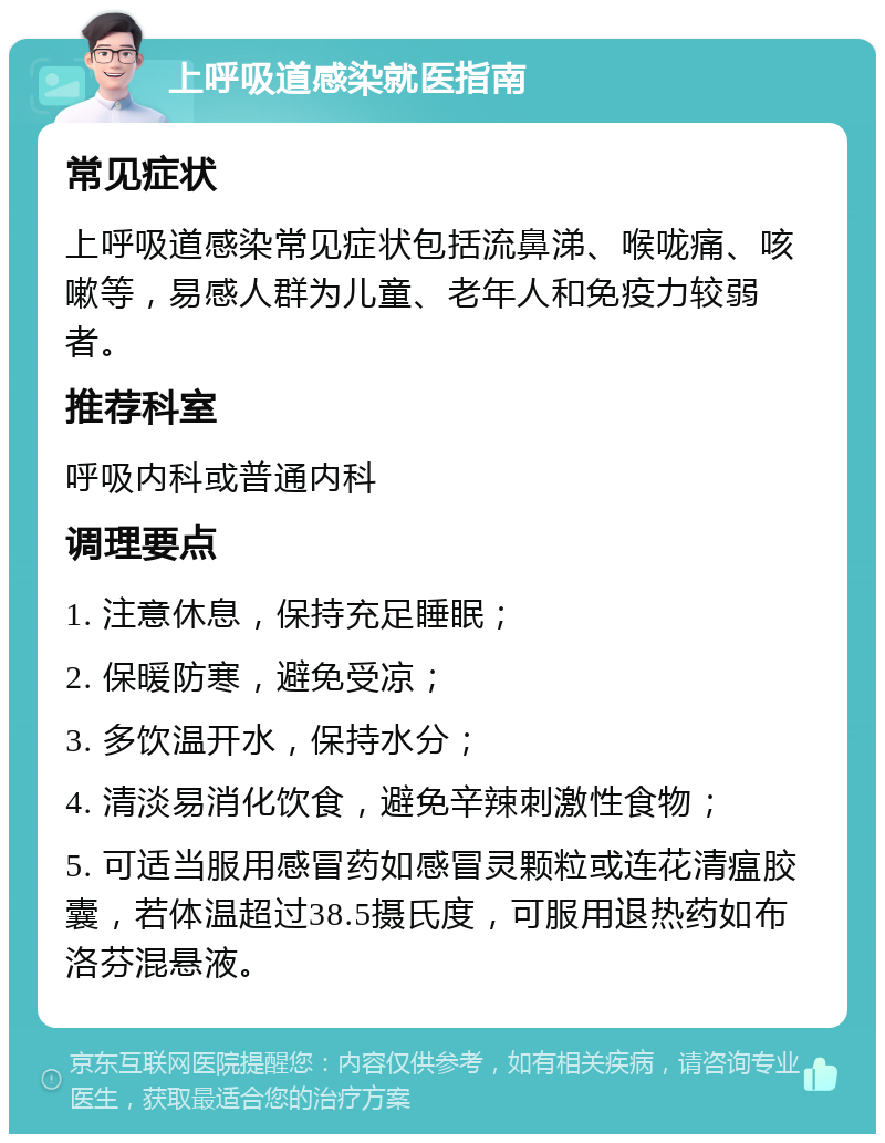 上呼吸道感染就医指南 常见症状 上呼吸道感染常见症状包括流鼻涕、喉咙痛、咳嗽等，易感人群为儿童、老年人和免疫力较弱者。 推荐科室 呼吸内科或普通内科 调理要点 1. 注意休息，保持充足睡眠； 2. 保暖防寒，避免受凉； 3. 多饮温开水，保持水分； 4. 清淡易消化饮食，避免辛辣刺激性食物； 5. 可适当服用感冒药如感冒灵颗粒或连花清瘟胶囊，若体温超过38.5摄氏度，可服用退热药如布洛芬混悬液。