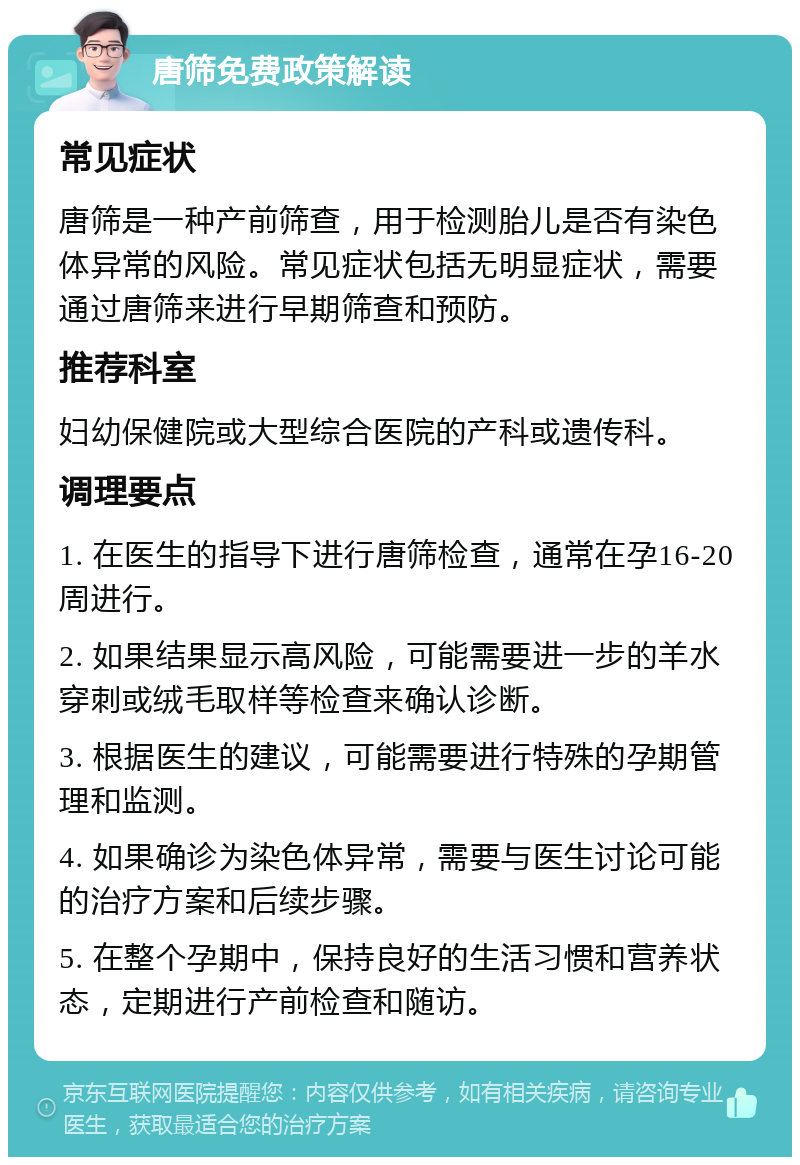 唐筛免费政策解读 常见症状 唐筛是一种产前筛查，用于检测胎儿是否有染色体异常的风险。常见症状包括无明显症状，需要通过唐筛来进行早期筛查和预防。 推荐科室 妇幼保健院或大型综合医院的产科或遗传科。 调理要点 1. 在医生的指导下进行唐筛检查，通常在孕16-20周进行。 2. 如果结果显示高风险，可能需要进一步的羊水穿刺或绒毛取样等检查来确认诊断。 3. 根据医生的建议，可能需要进行特殊的孕期管理和监测。 4. 如果确诊为染色体异常，需要与医生讨论可能的治疗方案和后续步骤。 5. 在整个孕期中，保持良好的生活习惯和营养状态，定期进行产前检查和随访。