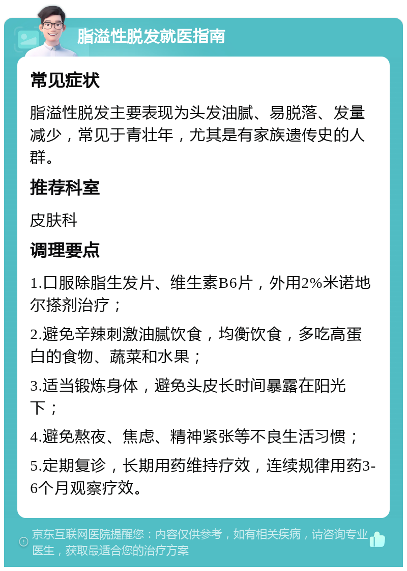 脂溢性脱发就医指南 常见症状 脂溢性脱发主要表现为头发油腻、易脱落、发量减少，常见于青壮年，尤其是有家族遗传史的人群。 推荐科室 皮肤科 调理要点 1.口服除脂生发片、维生素B6片，外用2%米诺地尔搽剂治疗； 2.避免辛辣刺激油腻饮食，均衡饮食，多吃高蛋白的食物、蔬菜和水果； 3.适当锻炼身体，避免头皮长时间暴露在阳光下； 4.避免熬夜、焦虑、精神紧张等不良生活习惯； 5.定期复诊，长期用药维持疗效，连续规律用药3-6个月观察疗效。