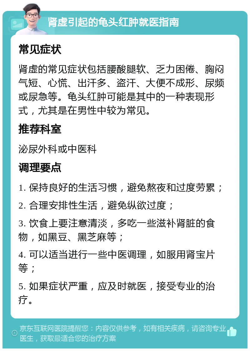 肾虚引起的龟头红肿就医指南 常见症状 肾虚的常见症状包括腰酸腿软、乏力困倦、胸闷气短、心慌、出汗多、盗汗、大便不成形、尿频或尿急等。龟头红肿可能是其中的一种表现形式，尤其是在男性中较为常见。 推荐科室 泌尿外科或中医科 调理要点 1. 保持良好的生活习惯，避免熬夜和过度劳累； 2. 合理安排性生活，避免纵欲过度； 3. 饮食上要注意清淡，多吃一些滋补肾脏的食物，如黑豆、黑芝麻等； 4. 可以适当进行一些中医调理，如服用肾宝片等； 5. 如果症状严重，应及时就医，接受专业的治疗。