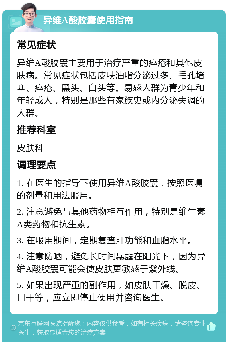 异维A酸胶囊使用指南 常见症状 异维A酸胶囊主要用于治疗严重的痤疮和其他皮肤病。常见症状包括皮肤油脂分泌过多、毛孔堵塞、痤疮、黑头、白头等。易感人群为青少年和年轻成人，特别是那些有家族史或内分泌失调的人群。 推荐科室 皮肤科 调理要点 1. 在医生的指导下使用异维A酸胶囊，按照医嘱的剂量和用法服用。 2. 注意避免与其他药物相互作用，特别是维生素A类药物和抗生素。 3. 在服用期间，定期复查肝功能和血脂水平。 4. 注意防晒，避免长时间暴露在阳光下，因为异维A酸胶囊可能会使皮肤更敏感于紫外线。 5. 如果出现严重的副作用，如皮肤干燥、脱皮、口干等，应立即停止使用并咨询医生。