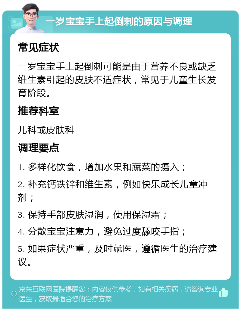 一岁宝宝手上起倒刺的原因与调理 常见症状 一岁宝宝手上起倒刺可能是由于营养不良或缺乏维生素引起的皮肤不适症状，常见于儿童生长发育阶段。 推荐科室 儿科或皮肤科 调理要点 1. 多样化饮食，增加水果和蔬菜的摄入； 2. 补充钙铁锌和维生素，例如快乐成长儿童冲剂； 3. 保持手部皮肤湿润，使用保湿霜； 4. 分散宝宝注意力，避免过度舔咬手指； 5. 如果症状严重，及时就医，遵循医生的治疗建议。