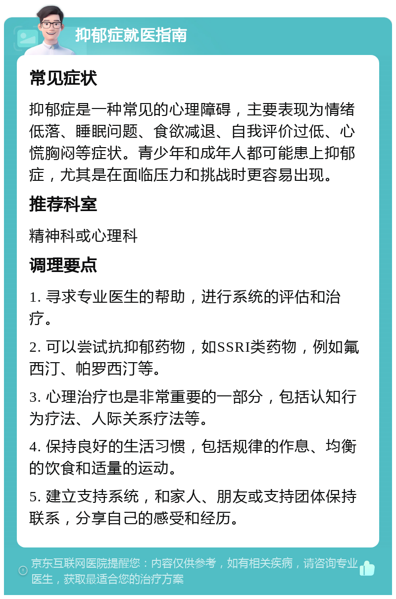 抑郁症就医指南 常见症状 抑郁症是一种常见的心理障碍，主要表现为情绪低落、睡眠问题、食欲减退、自我评价过低、心慌胸闷等症状。青少年和成年人都可能患上抑郁症，尤其是在面临压力和挑战时更容易出现。 推荐科室 精神科或心理科 调理要点 1. 寻求专业医生的帮助，进行系统的评估和治疗。 2. 可以尝试抗抑郁药物，如SSRI类药物，例如氟西汀、帕罗西汀等。 3. 心理治疗也是非常重要的一部分，包括认知行为疗法、人际关系疗法等。 4. 保持良好的生活习惯，包括规律的作息、均衡的饮食和适量的运动。 5. 建立支持系统，和家人、朋友或支持团体保持联系，分享自己的感受和经历。