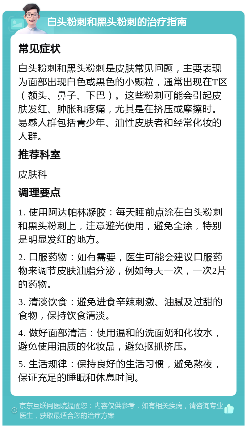 白头粉刺和黑头粉刺的治疗指南 常见症状 白头粉刺和黑头粉刺是皮肤常见问题，主要表现为面部出现白色或黑色的小颗粒，通常出现在T区（额头、鼻子、下巴）。这些粉刺可能会引起皮肤发红、肿胀和疼痛，尤其是在挤压或摩擦时。易感人群包括青少年、油性皮肤者和经常化妆的人群。 推荐科室 皮肤科 调理要点 1. 使用阿达帕林凝胶：每天睡前点涂在白头粉刺和黑头粉刺上，注意避光使用，避免全涂，特别是明显发红的地方。 2. 口服药物：如有需要，医生可能会建议口服药物来调节皮肤油脂分泌，例如每天一次，一次2片的药物。 3. 清淡饮食：避免进食辛辣刺激、油腻及过甜的食物，保持饮食清淡。 4. 做好面部清洁：使用温和的洗面奶和化妆水，避免使用油质的化妆品，避免抠抓挤压。 5. 生活规律：保持良好的生活习惯，避免熬夜，保证充足的睡眠和休息时间。