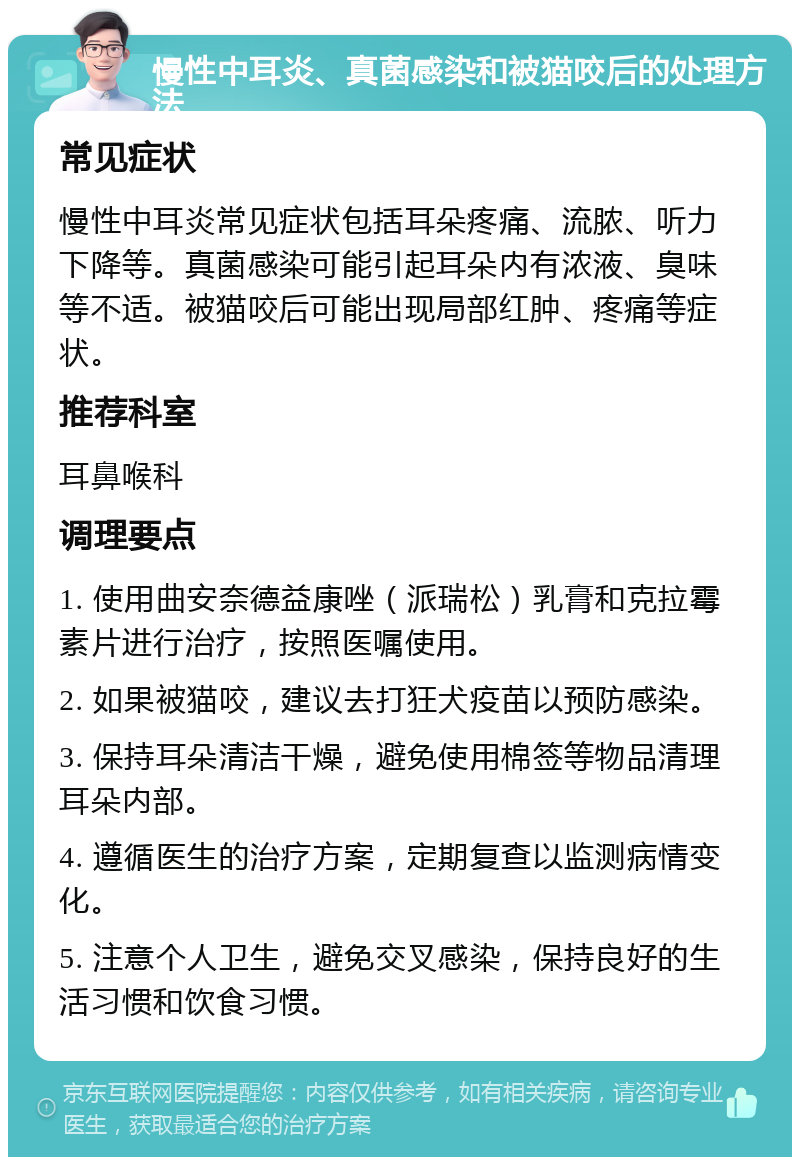 慢性中耳炎、真菌感染和被猫咬后的处理方法 常见症状 慢性中耳炎常见症状包括耳朵疼痛、流脓、听力下降等。真菌感染可能引起耳朵内有浓液、臭味等不适。被猫咬后可能出现局部红肿、疼痛等症状。 推荐科室 耳鼻喉科 调理要点 1. 使用曲安奈德益康唑（派瑞松）乳膏和克拉霉素片进行治疗，按照医嘱使用。 2. 如果被猫咬，建议去打狂犬疫苗以预防感染。 3. 保持耳朵清洁干燥，避免使用棉签等物品清理耳朵内部。 4. 遵循医生的治疗方案，定期复查以监测病情变化。 5. 注意个人卫生，避免交叉感染，保持良好的生活习惯和饮食习惯。