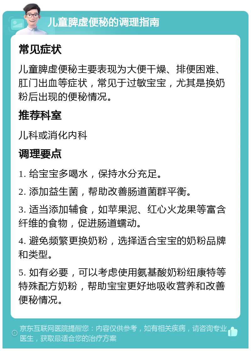 儿童脾虚便秘的调理指南 常见症状 儿童脾虚便秘主要表现为大便干燥、排便困难、肛门出血等症状，常见于过敏宝宝，尤其是换奶粉后出现的便秘情况。 推荐科室 儿科或消化内科 调理要点 1. 给宝宝多喝水，保持水分充足。 2. 添加益生菌，帮助改善肠道菌群平衡。 3. 适当添加辅食，如苹果泥、红心火龙果等富含纤维的食物，促进肠道蠕动。 4. 避免频繁更换奶粉，选择适合宝宝的奶粉品牌和类型。 5. 如有必要，可以考虑使用氨基酸奶粉纽康特等特殊配方奶粉，帮助宝宝更好地吸收营养和改善便秘情况。