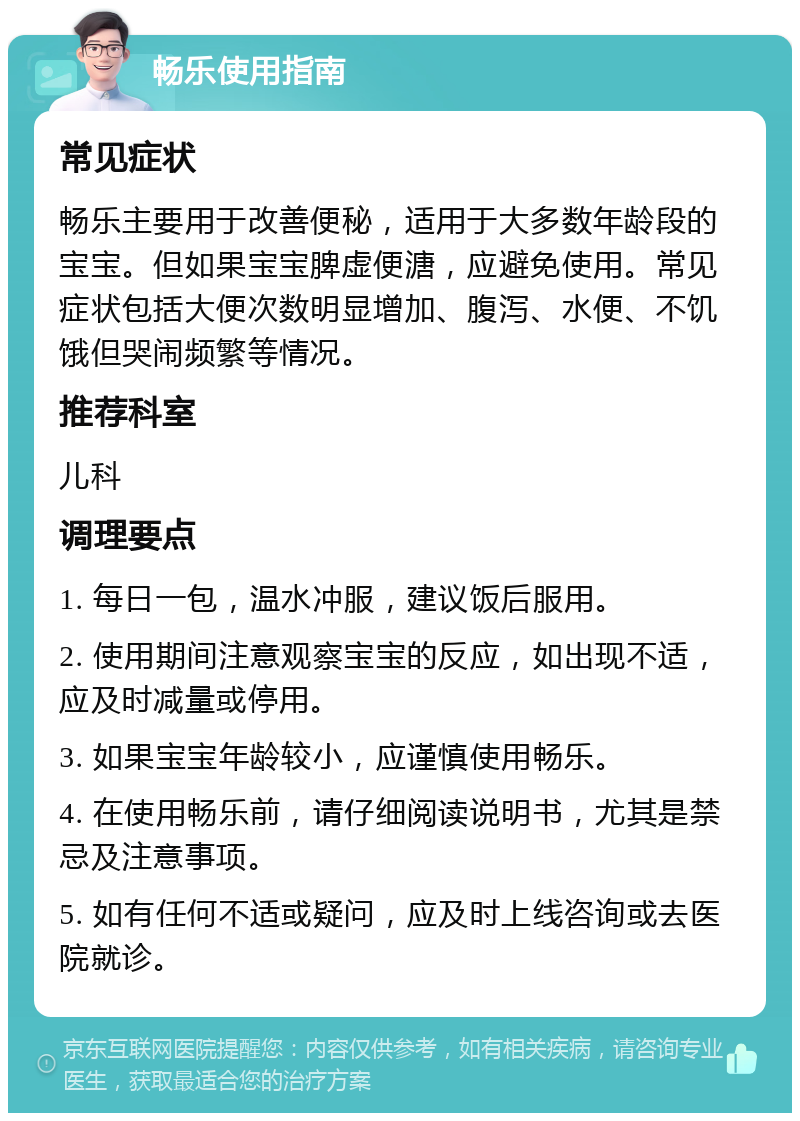 畅乐使用指南 常见症状 畅乐主要用于改善便秘，适用于大多数年龄段的宝宝。但如果宝宝脾虚便溏，应避免使用。常见症状包括大便次数明显增加、腹泻、水便、不饥饿但哭闹频繁等情况。 推荐科室 儿科 调理要点 1. 每日一包，温水冲服，建议饭后服用。 2. 使用期间注意观察宝宝的反应，如出现不适，应及时减量或停用。 3. 如果宝宝年龄较小，应谨慎使用畅乐。 4. 在使用畅乐前，请仔细阅读说明书，尤其是禁忌及注意事项。 5. 如有任何不适或疑问，应及时上线咨询或去医院就诊。