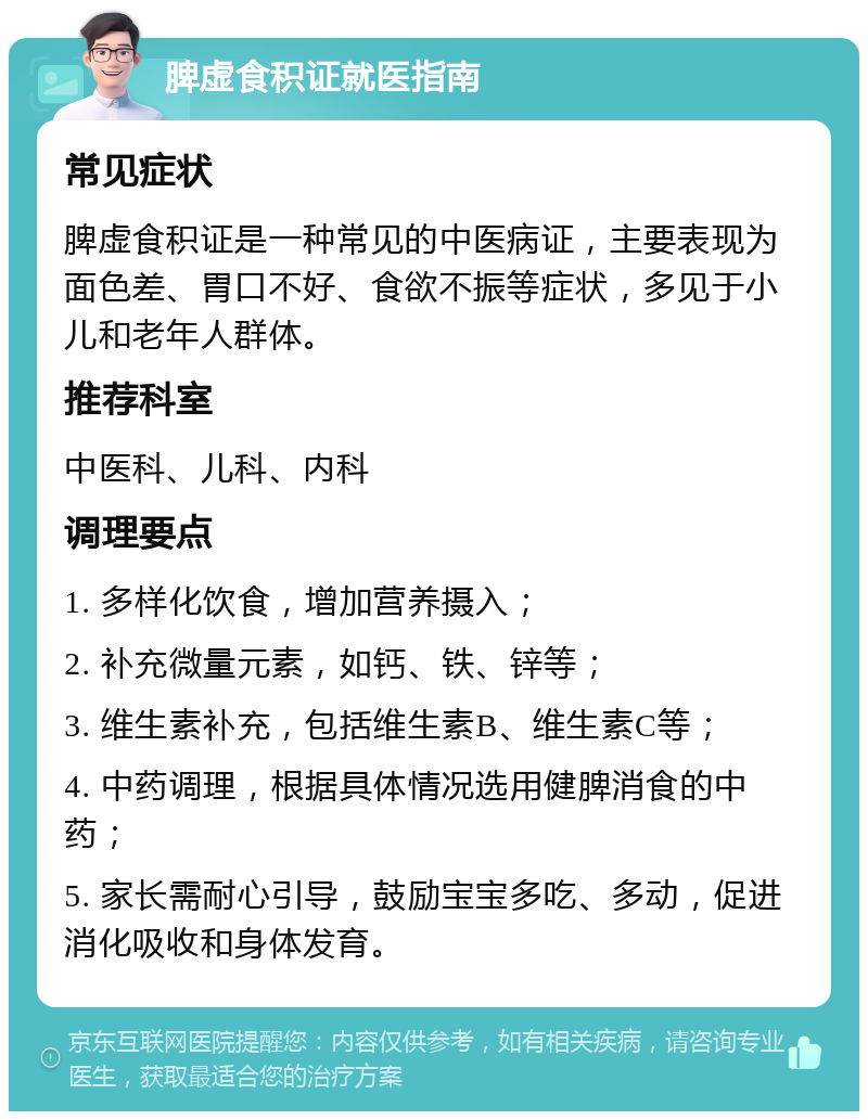 脾虚食积证就医指南 常见症状 脾虚食积证是一种常见的中医病证，主要表现为面色差、胃口不好、食欲不振等症状，多见于小儿和老年人群体。 推荐科室 中医科、儿科、内科 调理要点 1. 多样化饮食，增加营养摄入； 2. 补充微量元素，如钙、铁、锌等； 3. 维生素补充，包括维生素B、维生素C等； 4. 中药调理，根据具体情况选用健脾消食的中药； 5. 家长需耐心引导，鼓励宝宝多吃、多动，促进消化吸收和身体发育。