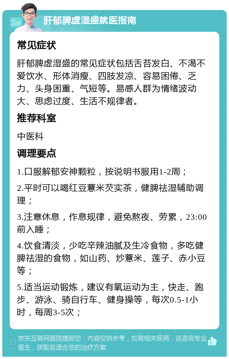 肝郁脾虚湿盛就医指南 常见症状 肝郁脾虚湿盛的常见症状包括舌苔发白、不渴不爱饮水、形体消瘦、四肢发凉、容易困倦、乏力、头身困重、气短等。易感人群为情绪波动大、思虑过度、生活不规律者。 推荐科室 中医科 调理要点 1.口服解郁安神颗粒，按说明书服用1-2周； 2.平时可以喝红豆薏米芡实茶，健脾祛湿辅助调理； 3.注意休息，作息规律，避免熬夜、劳累，23:00前入睡； 4.饮食清淡，少吃辛辣油腻及生冷食物，多吃健脾祛湿的食物，如山药、炒薏米、莲子、赤小豆等； 5.适当运动锻炼，建议有氧运动为主，快走、跑步、游泳、骑自行车、健身操等，每次0.5-1小时，每周3-5次；