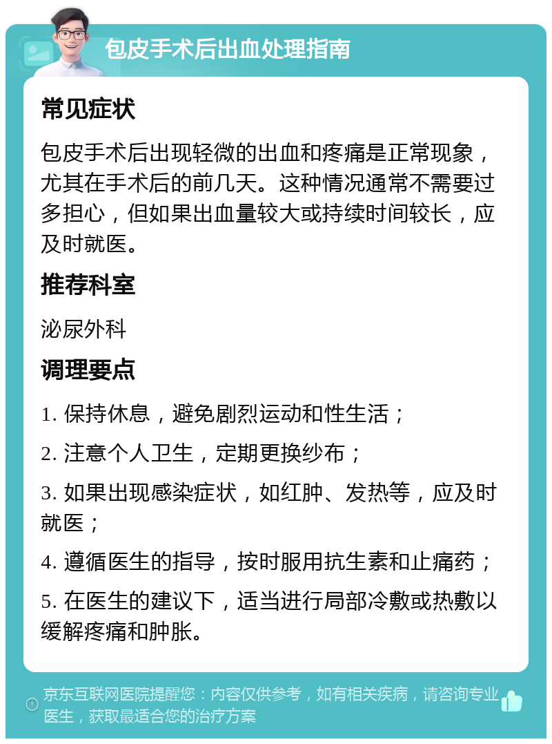 包皮手术后出血处理指南 常见症状 包皮手术后出现轻微的出血和疼痛是正常现象，尤其在手术后的前几天。这种情况通常不需要过多担心，但如果出血量较大或持续时间较长，应及时就医。 推荐科室 泌尿外科 调理要点 1. 保持休息，避免剧烈运动和性生活； 2. 注意个人卫生，定期更换纱布； 3. 如果出现感染症状，如红肿、发热等，应及时就医； 4. 遵循医生的指导，按时服用抗生素和止痛药； 5. 在医生的建议下，适当进行局部冷敷或热敷以缓解疼痛和肿胀。