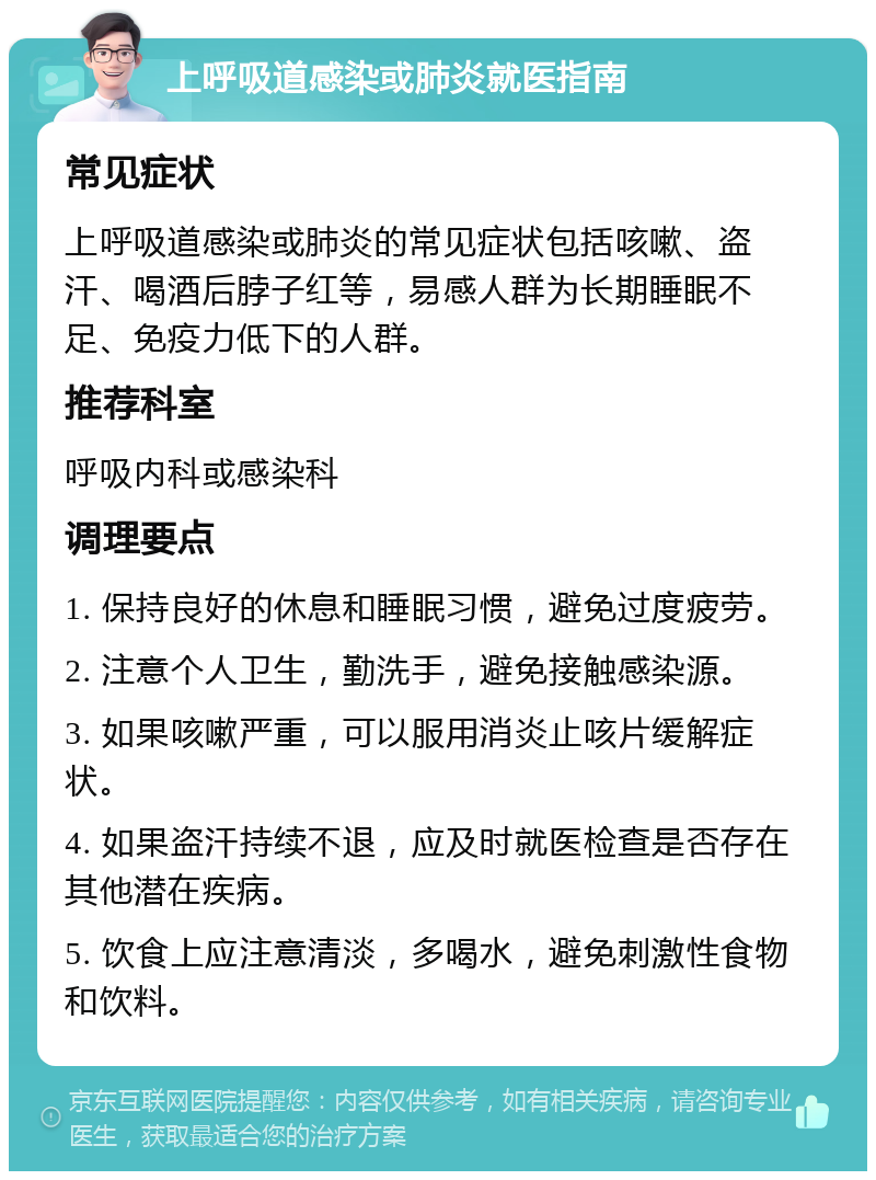 上呼吸道感染或肺炎就医指南 常见症状 上呼吸道感染或肺炎的常见症状包括咳嗽、盗汗、喝酒后脖子红等，易感人群为长期睡眠不足、免疫力低下的人群。 推荐科室 呼吸内科或感染科 调理要点 1. 保持良好的休息和睡眠习惯，避免过度疲劳。 2. 注意个人卫生，勤洗手，避免接触感染源。 3. 如果咳嗽严重，可以服用消炎止咳片缓解症状。 4. 如果盗汗持续不退，应及时就医检查是否存在其他潜在疾病。 5. 饮食上应注意清淡，多喝水，避免刺激性食物和饮料。