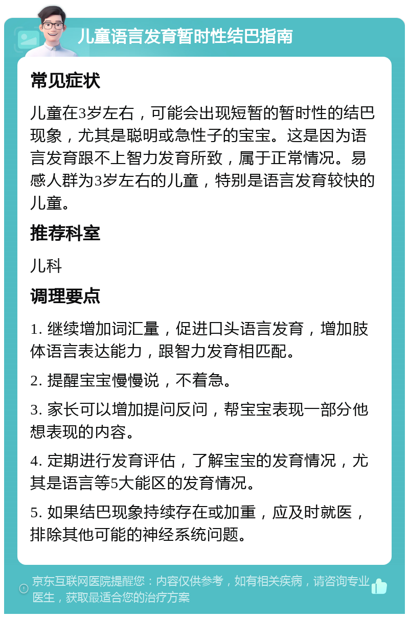 儿童语言发育暂时性结巴指南 常见症状 儿童在3岁左右，可能会出现短暂的暂时性的结巴现象，尤其是聪明或急性子的宝宝。这是因为语言发育跟不上智力发育所致，属于正常情况。易感人群为3岁左右的儿童，特别是语言发育较快的儿童。 推荐科室 儿科 调理要点 1. 继续增加词汇量，促进口头语言发育，增加肢体语言表达能力，跟智力发育相匹配。 2. 提醒宝宝慢慢说，不着急。 3. 家长可以增加提问反问，帮宝宝表现一部分他想表现的内容。 4. 定期进行发育评估，了解宝宝的发育情况，尤其是语言等5大能区的发育情况。 5. 如果结巴现象持续存在或加重，应及时就医，排除其他可能的神经系统问题。