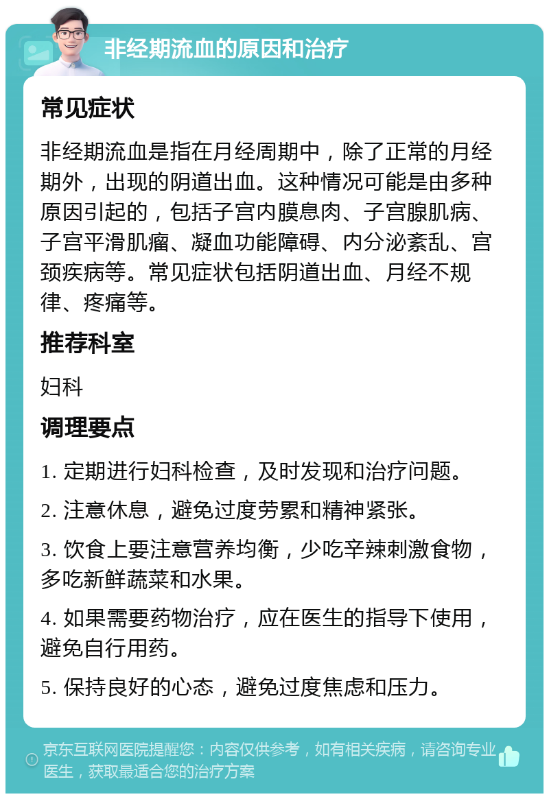 非经期流血的原因和治疗 常见症状 非经期流血是指在月经周期中，除了正常的月经期外，出现的阴道出血。这种情况可能是由多种原因引起的，包括子宫内膜息肉、子宫腺肌病、子宫平滑肌瘤、凝血功能障碍、内分泌紊乱、宫颈疾病等。常见症状包括阴道出血、月经不规律、疼痛等。 推荐科室 妇科 调理要点 1. 定期进行妇科检查，及时发现和治疗问题。 2. 注意休息，避免过度劳累和精神紧张。 3. 饮食上要注意营养均衡，少吃辛辣刺激食物，多吃新鲜蔬菜和水果。 4. 如果需要药物治疗，应在医生的指导下使用，避免自行用药。 5. 保持良好的心态，避免过度焦虑和压力。