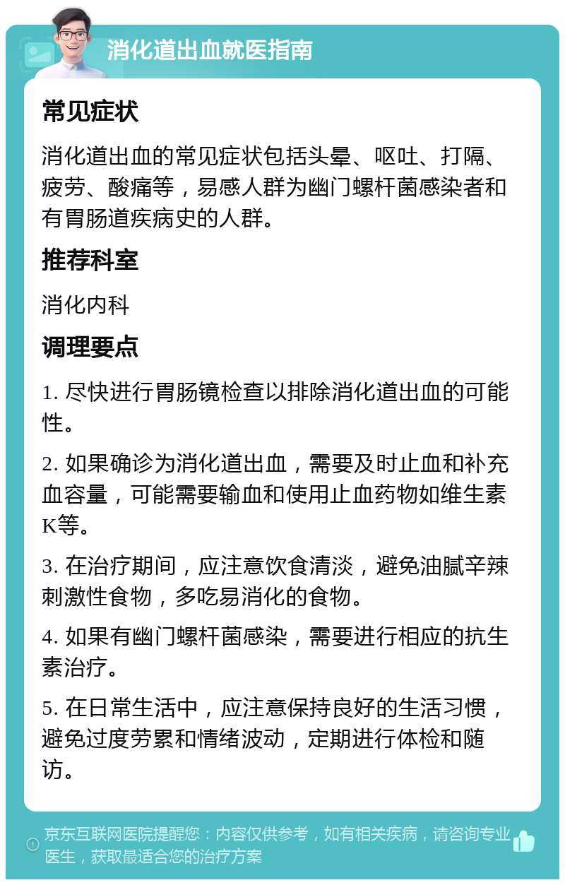 消化道出血就医指南 常见症状 消化道出血的常见症状包括头晕、呕吐、打隔、疲劳、酸痛等，易感人群为幽门螺杆菌感染者和有胃肠道疾病史的人群。 推荐科室 消化内科 调理要点 1. 尽快进行胃肠镜检查以排除消化道出血的可能性。 2. 如果确诊为消化道出血，需要及时止血和补充血容量，可能需要输血和使用止血药物如维生素K等。 3. 在治疗期间，应注意饮食清淡，避免油腻辛辣刺激性食物，多吃易消化的食物。 4. 如果有幽门螺杆菌感染，需要进行相应的抗生素治疗。 5. 在日常生活中，应注意保持良好的生活习惯，避免过度劳累和情绪波动，定期进行体检和随访。