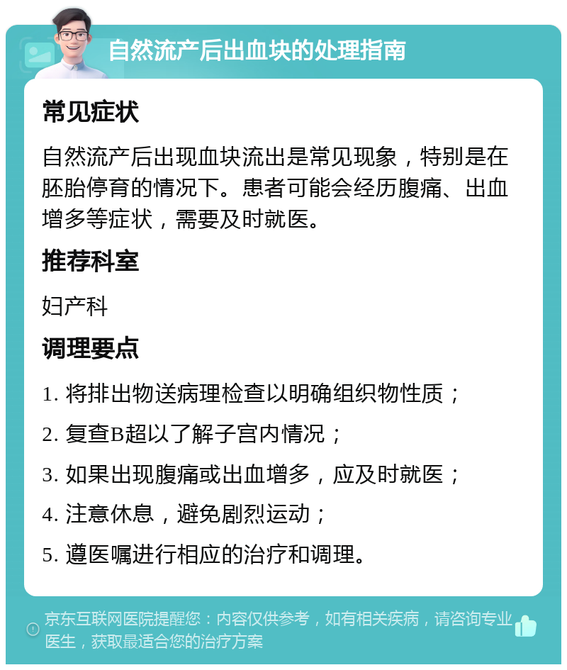 自然流产后出血块的处理指南 常见症状 自然流产后出现血块流出是常见现象，特别是在胚胎停育的情况下。患者可能会经历腹痛、出血增多等症状，需要及时就医。 推荐科室 妇产科 调理要点 1. 将排出物送病理检查以明确组织物性质； 2. 复查B超以了解子宫内情况； 3. 如果出现腹痛或出血增多，应及时就医； 4. 注意休息，避免剧烈运动； 5. 遵医嘱进行相应的治疗和调理。