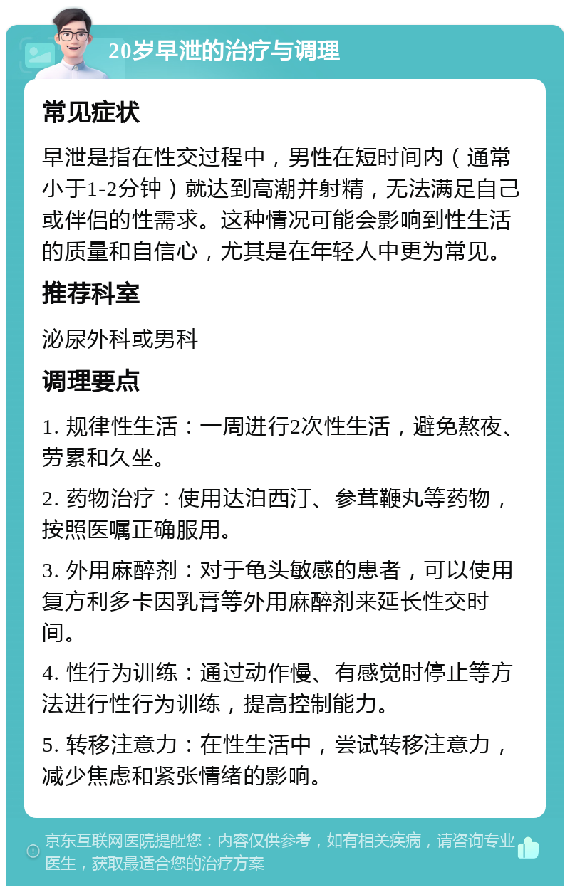 20岁早泄的治疗与调理 常见症状 早泄是指在性交过程中，男性在短时间内（通常小于1-2分钟）就达到高潮并射精，无法满足自己或伴侣的性需求。这种情况可能会影响到性生活的质量和自信心，尤其是在年轻人中更为常见。 推荐科室 泌尿外科或男科 调理要点 1. 规律性生活：一周进行2次性生活，避免熬夜、劳累和久坐。 2. 药物治疗：使用达泊西汀、参茸鞭丸等药物，按照医嘱正确服用。 3. 外用麻醉剂：对于龟头敏感的患者，可以使用复方利多卡因乳膏等外用麻醉剂来延长性交时间。 4. 性行为训练：通过动作慢、有感觉时停止等方法进行性行为训练，提高控制能力。 5. 转移注意力：在性生活中，尝试转移注意力，减少焦虑和紧张情绪的影响。