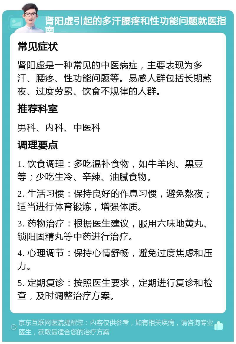 肾阳虚引起的多汗腰疼和性功能问题就医指南 常见症状 肾阳虚是一种常见的中医病症，主要表现为多汗、腰疼、性功能问题等。易感人群包括长期熬夜、过度劳累、饮食不规律的人群。 推荐科室 男科、内科、中医科 调理要点 1. 饮食调理：多吃温补食物，如牛羊肉、黑豆等；少吃生冷、辛辣、油腻食物。 2. 生活习惯：保持良好的作息习惯，避免熬夜；适当进行体育锻炼，增强体质。 3. 药物治疗：根据医生建议，服用六味地黄丸、锁阳固精丸等中药进行治疗。 4. 心理调节：保持心情舒畅，避免过度焦虑和压力。 5. 定期复诊：按照医生要求，定期进行复诊和检查，及时调整治疗方案。