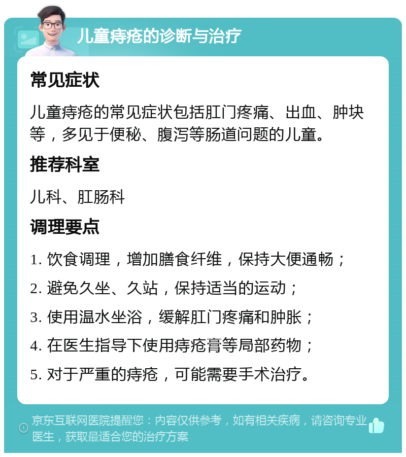 儿童痔疮的诊断与治疗 常见症状 儿童痔疮的常见症状包括肛门疼痛、出血、肿块等，多见于便秘、腹泻等肠道问题的儿童。 推荐科室 儿科、肛肠科 调理要点 1. 饮食调理，增加膳食纤维，保持大便通畅； 2. 避免久坐、久站，保持适当的运动； 3. 使用温水坐浴，缓解肛门疼痛和肿胀； 4. 在医生指导下使用痔疮膏等局部药物； 5. 对于严重的痔疮，可能需要手术治疗。