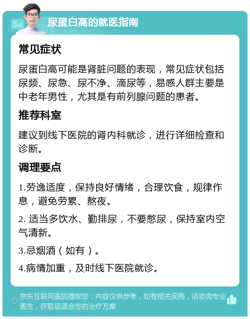 尿蛋白高的就医指南 常见症状 尿蛋白高可能是肾脏问题的表现，常见症状包括尿频、尿急、尿不净、滴尿等，易感人群主要是中老年男性，尤其是有前列腺问题的患者。 推荐科室 建议到线下医院的肾内科就诊，进行详细检查和诊断。 调理要点 1.劳逸适度，保持良好情绪，合理饮食，规律作息，避免劳累、熬夜。 2. 适当多饮水、勤排尿，不要憋尿，保持室内空气清新。 3.忌烟酒（如有）。 4.病情加重，及时线下医院就诊。