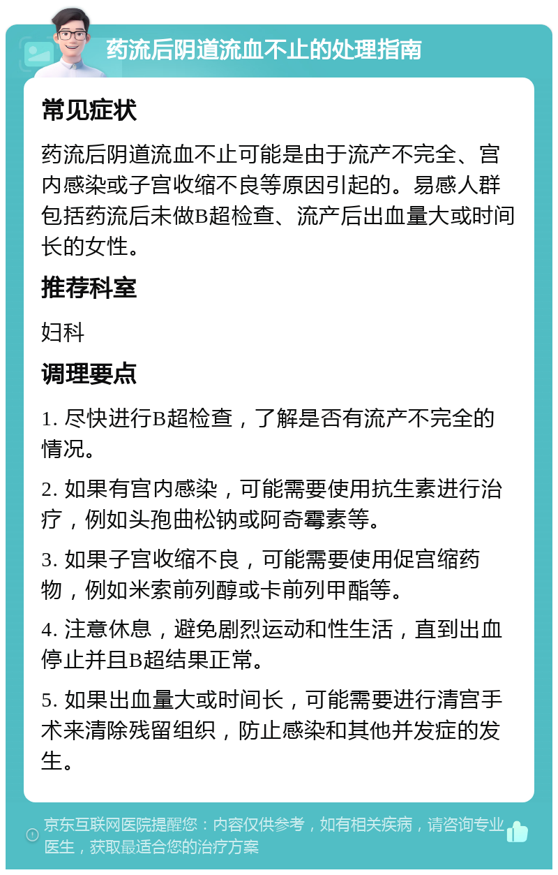 药流后阴道流血不止的处理指南 常见症状 药流后阴道流血不止可能是由于流产不完全、宫内感染或子宫收缩不良等原因引起的。易感人群包括药流后未做B超检查、流产后出血量大或时间长的女性。 推荐科室 妇科 调理要点 1. 尽快进行B超检查，了解是否有流产不完全的情况。 2. 如果有宫内感染，可能需要使用抗生素进行治疗，例如头孢曲松钠或阿奇霉素等。 3. 如果子宫收缩不良，可能需要使用促宫缩药物，例如米索前列醇或卡前列甲酯等。 4. 注意休息，避免剧烈运动和性生活，直到出血停止并且B超结果正常。 5. 如果出血量大或时间长，可能需要进行清宫手术来清除残留组织，防止感染和其他并发症的发生。