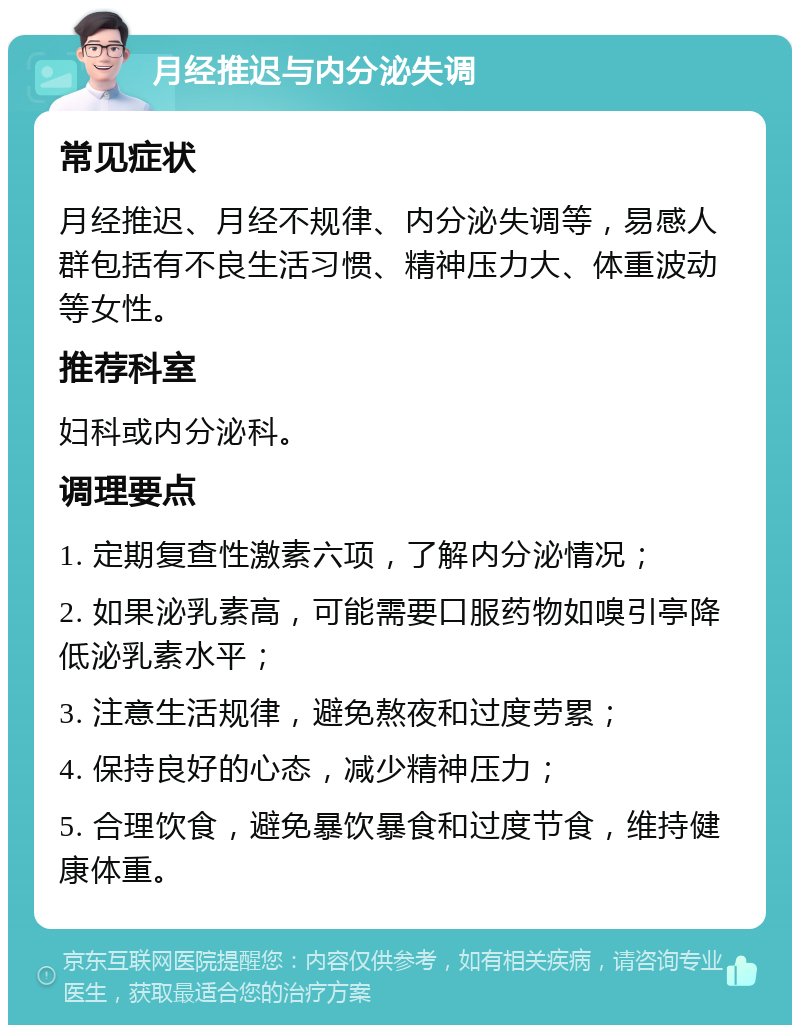 月经推迟与内分泌失调 常见症状 月经推迟、月经不规律、内分泌失调等，易感人群包括有不良生活习惯、精神压力大、体重波动等女性。 推荐科室 妇科或内分泌科。 调理要点 1. 定期复查性激素六项，了解内分泌情况； 2. 如果泌乳素高，可能需要口服药物如嗅引亭降低泌乳素水平； 3. 注意生活规律，避免熬夜和过度劳累； 4. 保持良好的心态，减少精神压力； 5. 合理饮食，避免暴饮暴食和过度节食，维持健康体重。