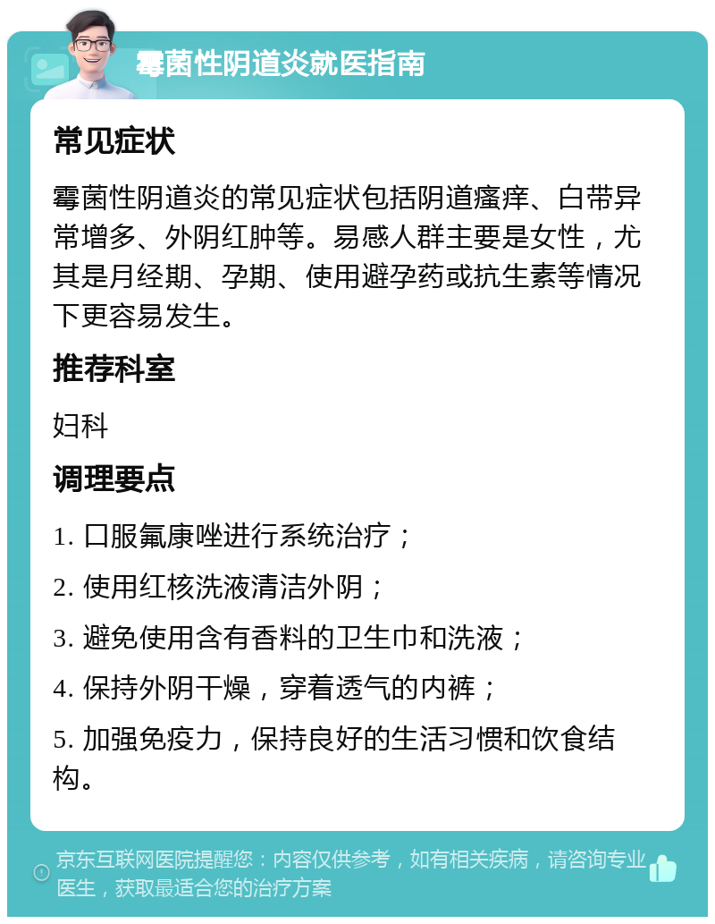 霉菌性阴道炎就医指南 常见症状 霉菌性阴道炎的常见症状包括阴道瘙痒、白带异常增多、外阴红肿等。易感人群主要是女性，尤其是月经期、孕期、使用避孕药或抗生素等情况下更容易发生。 推荐科室 妇科 调理要点 1. 口服氟康唑进行系统治疗； 2. 使用红核洗液清洁外阴； 3. 避免使用含有香料的卫生巾和洗液； 4. 保持外阴干燥，穿着透气的内裤； 5. 加强免疫力，保持良好的生活习惯和饮食结构。