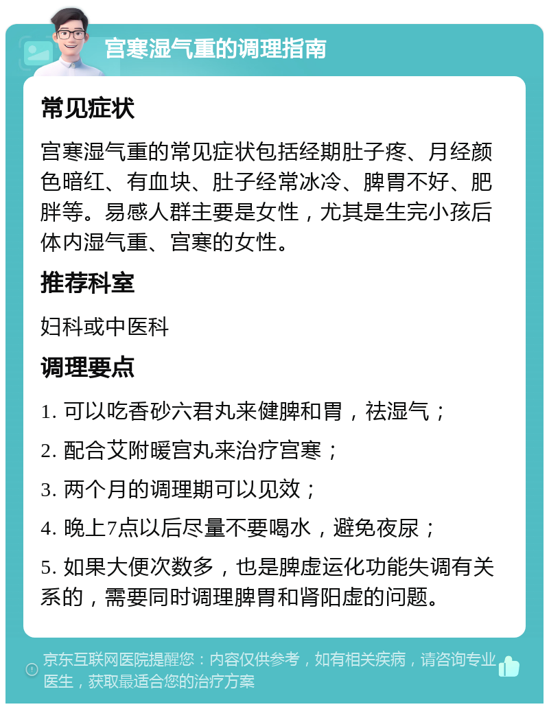 宫寒湿气重的调理指南 常见症状 宫寒湿气重的常见症状包括经期肚子疼、月经颜色暗红、有血块、肚子经常冰冷、脾胃不好、肥胖等。易感人群主要是女性，尤其是生完小孩后体内湿气重、宫寒的女性。 推荐科室 妇科或中医科 调理要点 1. 可以吃香砂六君丸来健脾和胃，祛湿气； 2. 配合艾附暖宫丸来治疗宫寒； 3. 两个月的调理期可以见效； 4. 晚上7点以后尽量不要喝水，避免夜尿； 5. 如果大便次数多，也是脾虚运化功能失调有关系的，需要同时调理脾胃和肾阳虚的问题。