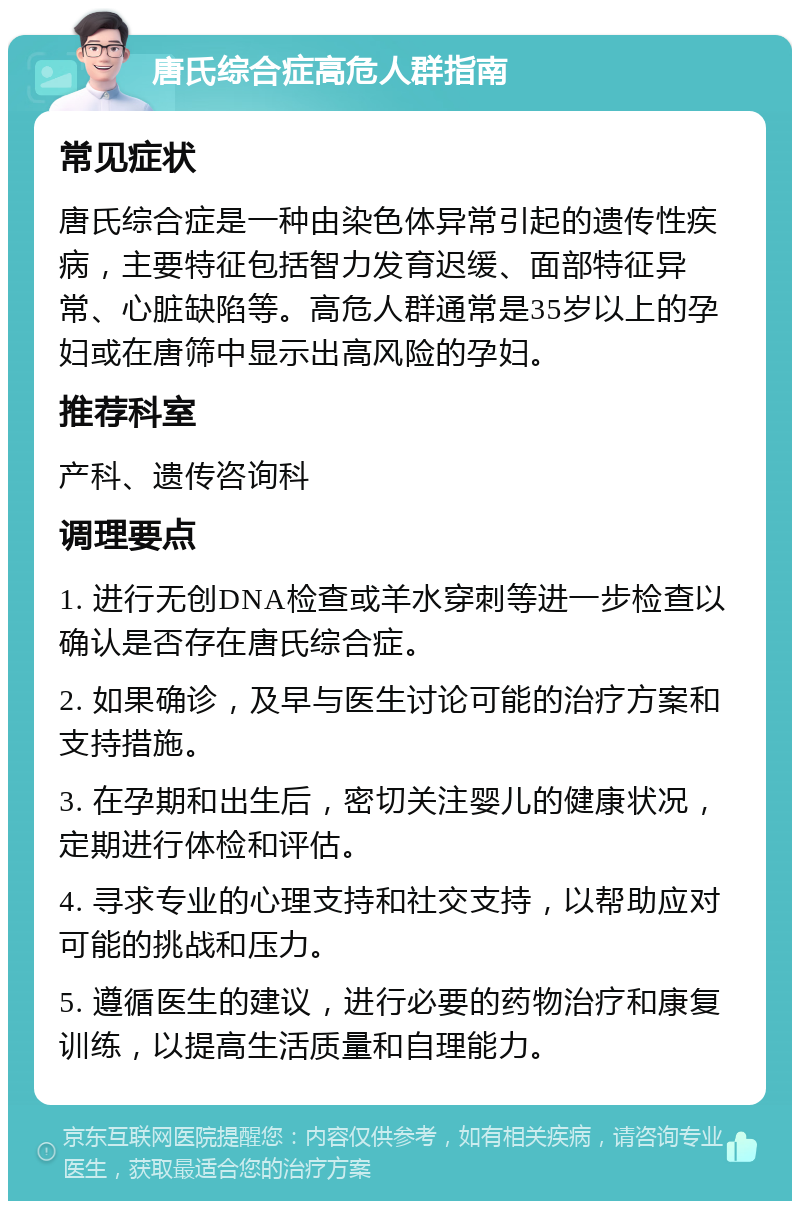 唐氏综合症高危人群指南 常见症状 唐氏综合症是一种由染色体异常引起的遗传性疾病，主要特征包括智力发育迟缓、面部特征异常、心脏缺陷等。高危人群通常是35岁以上的孕妇或在唐筛中显示出高风险的孕妇。 推荐科室 产科、遗传咨询科 调理要点 1. 进行无创DNA检查或羊水穿刺等进一步检查以确认是否存在唐氏综合症。 2. 如果确诊，及早与医生讨论可能的治疗方案和支持措施。 3. 在孕期和出生后，密切关注婴儿的健康状况，定期进行体检和评估。 4. 寻求专业的心理支持和社交支持，以帮助应对可能的挑战和压力。 5. 遵循医生的建议，进行必要的药物治疗和康复训练，以提高生活质量和自理能力。