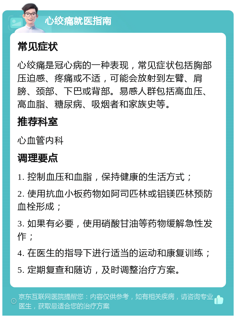 心绞痛就医指南 常见症状 心绞痛是冠心病的一种表现，常见症状包括胸部压迫感、疼痛或不适，可能会放射到左臂、肩膀、颈部、下巴或背部。易感人群包括高血压、高血脂、糖尿病、吸烟者和家族史等。 推荐科室 心血管内科 调理要点 1. 控制血压和血脂，保持健康的生活方式； 2. 使用抗血小板药物如阿司匹林或铝镁匹林预防血栓形成； 3. 如果有必要，使用硝酸甘油等药物缓解急性发作； 4. 在医生的指导下进行适当的运动和康复训练； 5. 定期复查和随访，及时调整治疗方案。