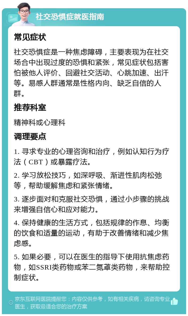 社交恐惧症就医指南 常见症状 社交恐惧症是一种焦虑障碍，主要表现为在社交场合中出现过度的恐惧和紧张，常见症状包括害怕被他人评价、回避社交活动、心跳加速、出汗等。易感人群通常是性格内向、缺乏自信的人群。 推荐科室 精神科或心理科 调理要点 1. 寻求专业的心理咨询和治疗，例如认知行为疗法（CBT）或暴露疗法。 2. 学习放松技巧，如深呼吸、渐进性肌肉松弛等，帮助缓解焦虑和紧张情绪。 3. 逐步面对和克服社交恐惧，通过小步骤的挑战来增强自信心和应对能力。 4. 保持健康的生活方式，包括规律的作息、均衡的饮食和适量的运动，有助于改善情绪和减少焦虑感。 5. 如果必要，可以在医生的指导下使用抗焦虑药物，如SSRI类药物或苯二氮䓬类药物，来帮助控制症状。