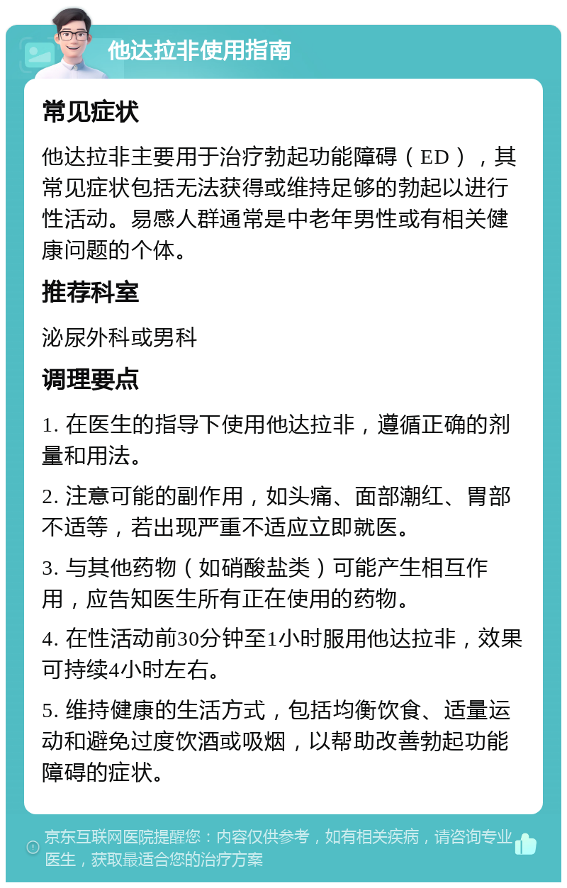 他达拉非使用指南 常见症状 他达拉非主要用于治疗勃起功能障碍（ED），其常见症状包括无法获得或维持足够的勃起以进行性活动。易感人群通常是中老年男性或有相关健康问题的个体。 推荐科室 泌尿外科或男科 调理要点 1. 在医生的指导下使用他达拉非，遵循正确的剂量和用法。 2. 注意可能的副作用，如头痛、面部潮红、胃部不适等，若出现严重不适应立即就医。 3. 与其他药物（如硝酸盐类）可能产生相互作用，应告知医生所有正在使用的药物。 4. 在性活动前30分钟至1小时服用他达拉非，效果可持续4小时左右。 5. 维持健康的生活方式，包括均衡饮食、适量运动和避免过度饮酒或吸烟，以帮助改善勃起功能障碍的症状。