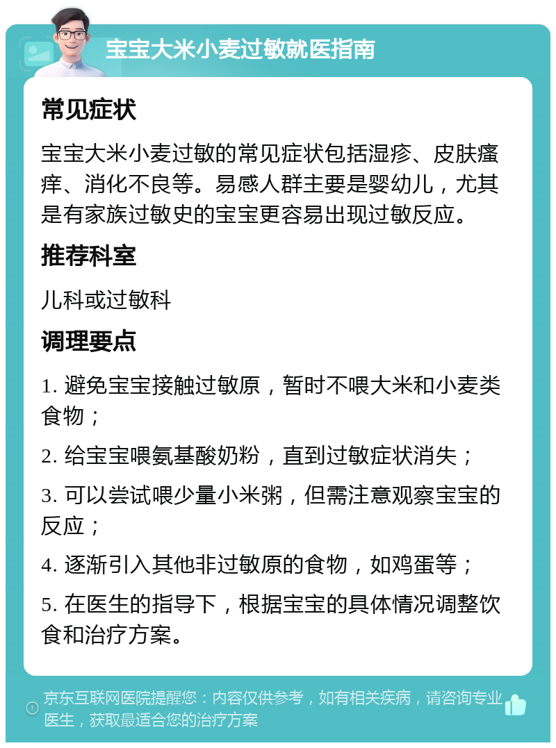 宝宝大米小麦过敏就医指南 常见症状 宝宝大米小麦过敏的常见症状包括湿疹、皮肤瘙痒、消化不良等。易感人群主要是婴幼儿，尤其是有家族过敏史的宝宝更容易出现过敏反应。 推荐科室 儿科或过敏科 调理要点 1. 避免宝宝接触过敏原，暂时不喂大米和小麦类食物； 2. 给宝宝喂氨基酸奶粉，直到过敏症状消失； 3. 可以尝试喂少量小米粥，但需注意观察宝宝的反应； 4. 逐渐引入其他非过敏原的食物，如鸡蛋等； 5. 在医生的指导下，根据宝宝的具体情况调整饮食和治疗方案。