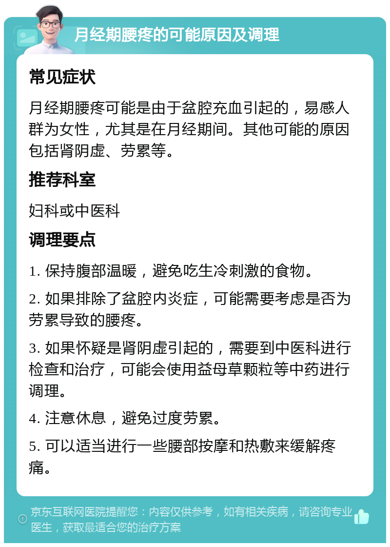 月经期腰疼的可能原因及调理 常见症状 月经期腰疼可能是由于盆腔充血引起的，易感人群为女性，尤其是在月经期间。其他可能的原因包括肾阴虚、劳累等。 推荐科室 妇科或中医科 调理要点 1. 保持腹部温暖，避免吃生冷刺激的食物。 2. 如果排除了盆腔内炎症，可能需要考虑是否为劳累导致的腰疼。 3. 如果怀疑是肾阴虚引起的，需要到中医科进行检查和治疗，可能会使用益母草颗粒等中药进行调理。 4. 注意休息，避免过度劳累。 5. 可以适当进行一些腰部按摩和热敷来缓解疼痛。