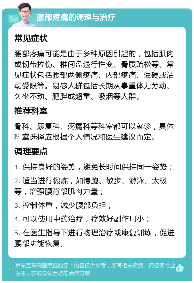 腰部疼痛的调理与治疗 常见症状 腰部疼痛可能是由于多种原因引起的，包括肌肉或韧带拉伤、椎间盘退行性变、骨质疏松等。常见症状包括腰部两侧疼痛、内部疼痛、僵硬或活动受限等。易感人群包括长期从事重体力劳动、久坐不动、肥胖或超重、吸烟等人群。 推荐科室 骨科、康复科、疼痛科等科室都可以就诊，具体科室选择应根据个人情况和医生建议而定。 调理要点 1. 保持良好的姿势，避免长时间保持同一姿势； 2. 适当进行锻炼，如慢跑、散步、游泳、太极等，增强腰背部肌肉力量； 3. 控制体重，减少腰部负担； 4. 可以使用中药治疗，疗效好副作用小； 5. 在医生指导下进行物理治疗或康复训练，促进腰部功能恢复。