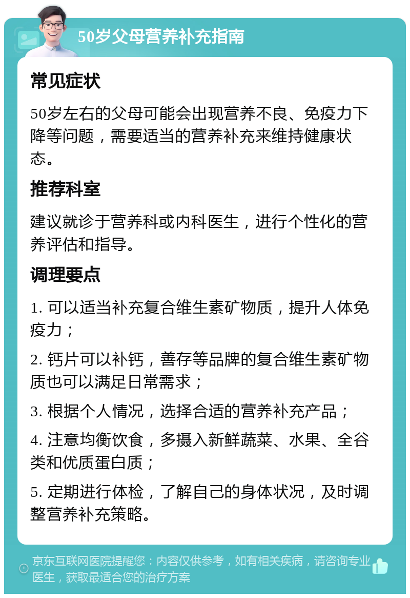 50岁父母营养补充指南 常见症状 50岁左右的父母可能会出现营养不良、免疫力下降等问题，需要适当的营养补充来维持健康状态。 推荐科室 建议就诊于营养科或内科医生，进行个性化的营养评估和指导。 调理要点 1. 可以适当补充复合维生素矿物质，提升人体免疫力； 2. 钙片可以补钙，善存等品牌的复合维生素矿物质也可以满足日常需求； 3. 根据个人情况，选择合适的营养补充产品； 4. 注意均衡饮食，多摄入新鲜蔬菜、水果、全谷类和优质蛋白质； 5. 定期进行体检，了解自己的身体状况，及时调整营养补充策略。