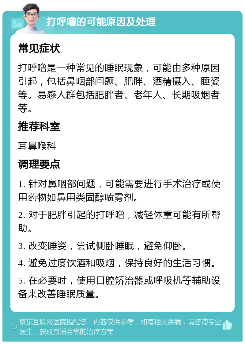 打呼噜的可能原因及处理 常见症状 打呼噜是一种常见的睡眠现象，可能由多种原因引起，包括鼻咽部问题、肥胖、酒精摄入、睡姿等。易感人群包括肥胖者、老年人、长期吸烟者等。 推荐科室 耳鼻喉科 调理要点 1. 针对鼻咽部问题，可能需要进行手术治疗或使用药物如鼻用类固醇喷雾剂。 2. 对于肥胖引起的打呼噜，减轻体重可能有所帮助。 3. 改变睡姿，尝试侧卧睡眠，避免仰卧。 4. 避免过度饮酒和吸烟，保持良好的生活习惯。 5. 在必要时，使用口腔矫治器或呼吸机等辅助设备来改善睡眠质量。